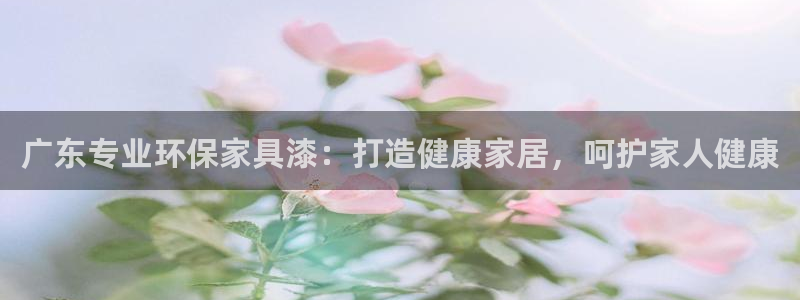 杏耀平台代理怎么赚钱快：广东专业环保家具漆：打造健康家居，呵